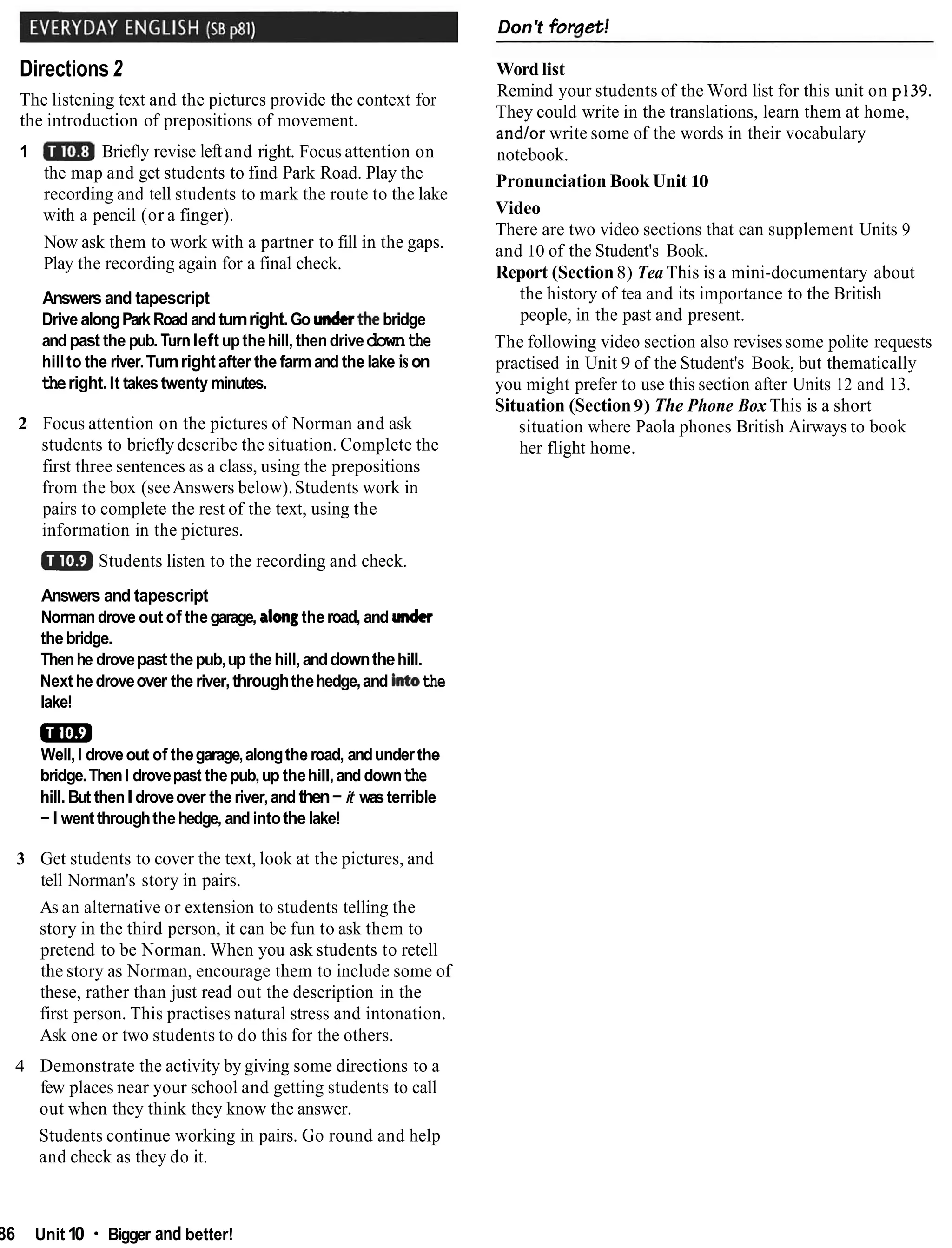 Don't foraet!
Directions2
The listening text and the pictures provide the context for
the introduction of prepositions of movement.
1 Briefly revise leftand right. Focus attention on
the map and get students to find Park Road. Play the
recording and tell students to mark the route to the lake
with a pencil (or a finger).
Now ask them to work with a partner to fill in the gaps.
Play the recording again for a final check.
Answers and tapescript
Drive alongParkRoad and turnright.Go underthe!bridge
andpast the pub. Turnleft upthehill, thendrivedownthe
hillto the river.Turnrightafter the farm and the lake ison
theright.It takestwenty minutes.
2 Focus attention on the pictures of Norman and ask
students to briefly describe the situation. Complete the
first three sentences as a class, using the prepositions
from the box (seeAnswers below).Students work in
pairs to complete the rest of the text, using the
information in the pictures.
mStudents listen to the recording and check.
Answers and tapescript
Normandrove out of thegarage, alongtheroad, and under
thebridge.
Thenhe drovepast thepub,up thehill,anddownthehill.
Nexthe droveover the river,throughthehedge,and intothe
lake!
m
Well,I droveout of thegarage,alongtheroad, andunderthe
bridge.ThenI drovepast thepub,up thehill,and downthe
hill. But thenIdroveover theriver,andthen-it wasterrible
-I went throughthehedge, andintothe lake!
3 Get students to cover the text, look at the pictures, and
tell Norman's story in pairs.
As an alternative or extension to students telling the
story in the third person, it can be fun to ask them to
pretend to be Norman. When you ask students to retell
the story as Norman, encourage them to include some of
these, rather than just read out the description in the
first person. This practises natural stress and intonation.
Ask one or two students to do this for the others.
Word list
Remind your students of the Word list for this unit on p139.
They could write in the translations, learn them at home,
and/or write some of the words in their vocabulary
notebook.
Pronunciation Book Unit 10
Video
There are two video sections that can supplement Units 9
and 10 of the Student's Book.
Report (Section8) Tea This is a mini-documentary about
the history of tea and its importance to the British
people, in the past and present.
The following video section also revisessome polite requests
practised in Unit 9 of the Student's Book, but thematically
you might prefer to use this section after Units 12 and 13.
Situation (Section9) The Phone Box This is a short
situation where Paola phones British Airways to book
her flight home.
4 Demonstrate the activity by giving some directions to a
few places near your school and getting students to call
out when they think they know the answer.
Students continue working in pairs. Go round and help
and check as they do it.
86 Unit10 Bigger and better!
 