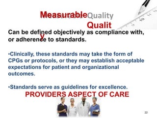 Measurable
Qualit
y
Can be defined objectively as compliance with,
or adherence to standards.
•Clinically, these standards may take the form of
CPGs or protocols, or they may establish acceptable
expectations for patient and organizational
outcomes.
•Standards serve as guidelines for excellence.
PROVIDERS ASPECT OF CARE
22
 