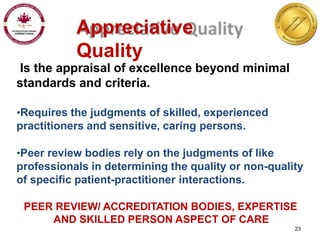 Appreciative
Quality
Is the appraisal of excellence beyond minimal
standards and criteria.
•Requires the judgments of skilled, experienced
practitioners and sensitive, caring persons.
•Peer review bodies rely on the judgments of like
professionals in determining the quality or non-quality
of specific patient-practitioner interactions.
PEER REVIEW/ ACCREDITATION BODIES, EXPERTISE
AND SKILLED PERSON ASPECT OF CARE
23
 