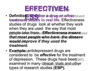 EFFECTIVEN
ESS
• Definition: Whether a drug or other
treatment works in real life. Effectiveness
studies of drugs look at whether they work
when they are used the way that most
people take them. Effectiveness means
that most people who have the disease
would improve if they used the
treatment.
• Example: antidepressant drugs are
considered to be effective for the treatment
of depression. These drugs have been
examined in many clinical trials and other
types of research studies (EBP).
 