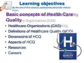 Learning objectives
By the end of this session, participants should be able to
know:-
Basic concepts of Health Care
Quality
• Healthcare Organizations (CAS)
• Definitions of Healthcare Quality (HCQ)
• Dimensions of HCQ
• Aspects of HCQ
• Resources
• Careers
 