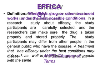 EFFICA
CY
• Definition: Whether a drug or other treatment
works under the best possible conditions. In a
research study about efficacy, the study
participants are carefully selected, and the
researchers can make sure the drug is taken
properly and stored properly. The study
participants may differ from other people in the
general public who have the disease. A treatment
that has efficacy under the best conditions may
not work as well in a different group of people
with the same
diseas
e.
AHRQ Glossary of
Terms
 