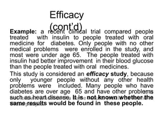 Efficacy
(cont’d)
Example: a recent clinical trial compared people
treated with insulin to people treated with oral
medicine for diabetes. Only people with no other
medical problems were enrolled in the study, and
most were under age 65. The people treated with
insulin had better improvement in their blood glucose
than the people treated with oral medicines.
This study is considered an efficacy study, because
only younger people without any other health
problems were included. Many people who have
diabetes are over age 65 and have other problems
such as heart disease. It is not known whether the
same results would be found in these people.
 