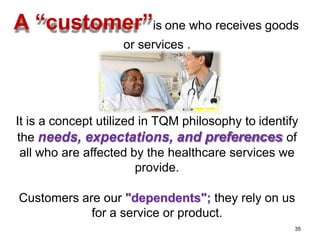 A “customer”is one who receives goods
or services .
It is a concept utilized in TQM philosophy to identify
the needs, expectations, and preferences of
all who are affected by the healthcare services we
provide.
Customers are our "dependents"; they rely on us
for a service or product.
35
 