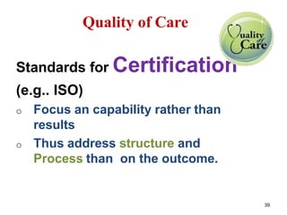 Quality of Care
Standards for Certification
(e.g.. ISO)
o Focus an capability rather than
results
o Thus address structure and
Process than on the outcome.
39
 