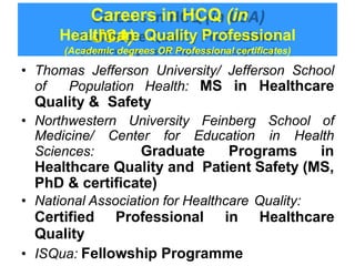 Careers in HCQ (in
USA)
Healthcare Quality Professional
(Academic degrees OR Professional certificates)
• Thomas Jefferson University/ Jefferson School
of Population Health: MS in Healthcare
Quality & Safety
• Northwestern University Feinberg School of
Medicine/ Center for Education in Health
Sciences: Graduate Programs in
Healthcare Quality and Patient Safety (MS,
PhD & certificate)
• National Association for Healthcare Quality:
Certified Professional in Healthcare
Quality
• ISQua: Fellowship Programme
 