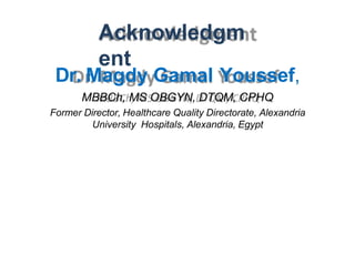Acknowledgm
ent
Dr. Magdy Gamal Youssef,
MBBCh, MS OBGYN, DTQM, CPHQ
Former Director, Healthcare Quality Directorate, Alexandria
University Hospitals, Alexandria, Egypt
 