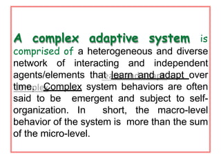 A complex adaptive system is
comprised of a heterogeneous and diverse
network of interacting and independent
agents/elements that learn and adapt over
time. Complex system behaviors are often
said to be emergent and subject to self-
organization. In short, the macro-level
behavior of the system is more than the sum
of the micro-level.
 