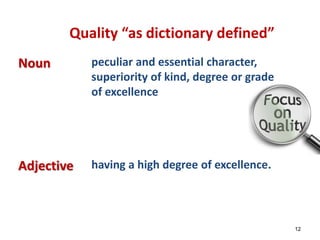 Quality “as dictionary defined” 
Noun peculiar and essential character, 
superiority of kind, degree or grade 
of excellence 
Adjective having a high degree of excellence. 
12 
 
