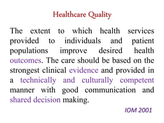 Healthcare Quality 
The extent to which health services 
provided to individuals and patient 
populations improve desired health 
outcomes. The care should be based on the 
strongest clinical evidence and provided in 
a technically and culturally competent 
manner with good communication and 
shared decision making. 
IOM 2001 
 