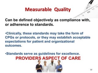 22 
Measurable Quality 
Can be defined objectively as compliance with, 
or adherence to standards. 
•Clinically, these standards may take the form of 
CPGs or protocols, or they may establish acceptable 
expectations for patient and organizational 
outcomes. 
•Standards serve as guidelines for excellence. 
PROVIDERS ASPECT OF CARE 
 