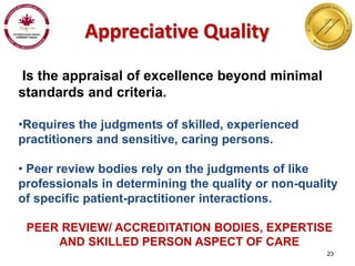 23 
Appreciative Quality 
Is the appraisal of excellence beyond minimal 
standards and criteria. 
•Requires the judgments of skilled, experienced 
practitioners and sensitive, caring persons. 
• Peer review bodies rely on the judgments of like 
professionals in determining the quality or non-quality 
of specific patient-practitioner interactions. 
PEER REVIEW/ ACCREDITATION BODIES, EXPERTISE 
AND SKILLED PERSON ASPECT OF CARE 
 