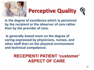 24 
Perceptive Quality 
Is the degree of excellence which is perceived 
by the recipient or the observer of care rather 
than by the provider of care. 
Is generally based more on the degree of 
caring expressed by physicians, nurses, and 
other staff than on the physical environment 
and technical competence. 
RECEPIENT/ PATIENT ‘customer’ 
ASPECT OF CARE 
 