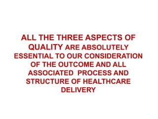 ALL THE THREE ASPECTS OF 
QUALITY ARE ABSOLUTELY 
ESSENTIAL TO OUR CONSIDERATION 
OF THE OUTCOME AND ALL 
ASSOCIATED PROCESS AND 
STRUCTURE OF HEALTHCARE 
DELIVERY 
 