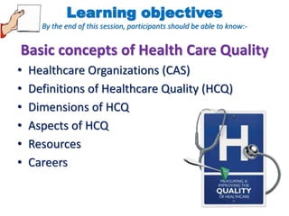 Learning objectives 
By the end of this session, participants should be able to know:- 
Basic concepts of Health Care Quality 
• Healthcare Organizations (CAS) 
• Definitions of Healthcare Quality (HCQ) 
• Dimensions of HCQ 
• Aspects of HCQ 
• Resources 
• Careers 
 