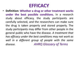 EFFICACY 
• Definition: Whether a drug or other treatment works 
under the best possible conditions. In a research 
study about efficacy, the study participants are 
carefully selected, and the researchers can make sure 
the drug is taken properly and stored properly. The 
study participants may differ from other people in the 
general public who have the disease. A treatment that 
has efficacy under the best conditions may not work as 
well in a different group of people with the same 
disease. AHRQ Glossary of Terms 
 