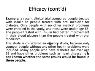 Efficacy (cont’d) 
Example: a recent clinical trial compared people treated 
with insulin to people treated with oral medicine for 
diabetes. Only people with no other medical problems 
were enrolled in the study, and most were under age 65. 
The people treated with insulin had better improvement 
in their blood glucose than the people treated with oral 
medicines. 
This study is considered an efficacy study, because only 
younger people without any other health problems were 
included. Many people who have diabetes are over age 
65 and have other problems such as heart disease. It is 
not known whether the same results would be found in 
these people. 
 
