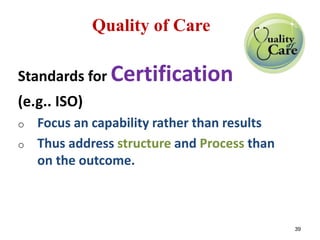 Quality of Care 
Standards for Certification 
(e.g.. ISO) 
o Focus an capability rather than results 
o Thus address structure and Process than 
on the outcome. 
39 
 