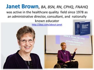 Janet Brown, BA, BSN, RN, CPHQ, FNAHQ 
was active in the healthcare quality field since 1978 as 
an administrative director, consultant, and nationally 
known educator 
http://jbqs.com/about-janet 
 