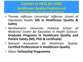 Careers in HCQ (in USA) 
Healthcare Quality Professional 
(Academic degrees OR Professional certificates) 
• Thomas Jefferson University/ Jefferson School of 
Population Health: MS in Healthcare Quality & 
Safety 
• Northwestern University Feinberg School of 
Medicine/ Center for Education in Health Sciences: 
Graduate Programs in Healthcare Quality and 
Patient Safety (MS, PhD & certificate) 
• National Association for Healthcare Quality: 
Certified Professional in Healthcare Quality 
• ISQua: Fellowship Programme 
 