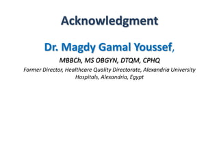 Acknowledgment 
Dr. Magdy Gamal Youssef, 
MBBCh, MS OBGYN, DTQM, CPHQ 
Former Director, Healthcare Quality Directorate, Alexandria University 
Hospitals, Alexandria, Egypt 
 