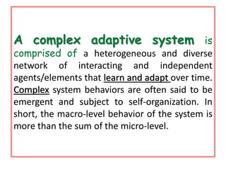 A complex adaptive system is 
comprised of a heterogeneous and diverse 
network of interacting and independent 
agents/elements that learn and adapt over time. 
Complex system behaviors are often said to be 
emergent and subject to self-organization. In 
short, the macro-level behavior of the system is 
more than the sum of the micro-level. 
 