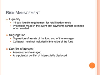 RISK MANAGEMENT
 Liquidity
 14 day liquidity requirement for retail hedge funds
 Provisions made in the event that payments cannot be made
when needed
 Segregation
 Separation of assets of the fund and of the manager
 Collateral held not included in the value of the fund
 Conflict of interest
 Assessed and managed
 Any potential conflict of interest fully disclosed
 