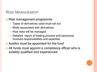 RISK MANAGEMENT
 Risk management programme
 Types of derivatives used must set out
 Risks associated with derivatives
 How risks will be managed
 Detailed report of trading process and personnel
involved responsibilities and expertise
 Auditor must be appointed for the fund
 All funds must appoint a compliance officer who is
suitably qualified and experienced
 