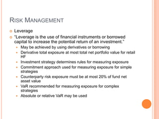 RISK MANAGEMENT
 Leverage
 “Leverage is the use of financial instruments or borrowed
capital to increase the potential return of an investment.”
 May be achieved by using derivatives or borrowing
 Derivative total exposure at most total net portfolio value for retail
HF
 Investment strategy determines rules for measuring exposure
 Commitment approach used for measuring exposure for simple
strategies
 Counterparty risk exposure must be at most 20% of fund net
asset value
 VaR recommended for measuring exposure for complex
strategies
 Absolute or relative VaR may be used
 