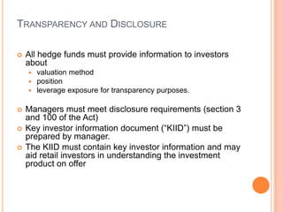TRANSPARENCY AND DISCLOSURE
 All hedge funds must provide information to investors
about
 valuation method
 position
 leverage exposure for transparency purposes.
 Managers must meet disclosure requirements (section 3
and 100 of the Act)
 Key investor information document (“KIID”) must be
prepared by manager.
 The KIID must contain key investor information and may
aid retail investors in understanding the investment
product on offer
 