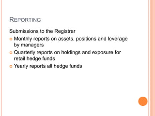 REPORTING
Submissions to the Registrar
 Monthly reports on assets, positions and leverage
by managers
 Quarterly reports on holdings and exposure for
retail hedge funds
 Yearly reports all hedge funds
 