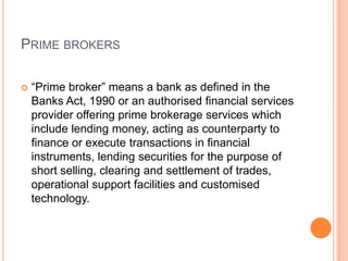 PRIME BROKERS
 “Prime broker” means a bank as defined in the
Banks Act, 1990 or an authorised financial services
provider offering prime brokerage services which
include lending money, acting as counterparty to
finance or execute transactions in financial
instruments, lending securities for the purpose of
short selling, clearing and settlement of trades,
operational support facilities and customised
technology.
 