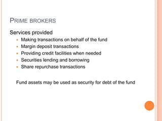 PRIME BROKERS
Services provided
 Making transactions on behalf of the fund
 Margin deposit transactions
 Providing credit facilities when needed
 Securities lending and borrowing
 Share repurchase transactions
Fund assets may be used as security for debt of the fund
 