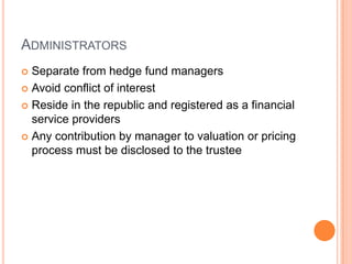 ADMINISTRATORS
 Separate from hedge fund managers
 Avoid conflict of interest
 Reside in the republic and registered as a financial
service providers
 Any contribution by manager to valuation or pricing
process must be disclosed to the trustee
 