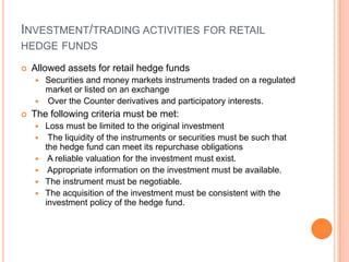 INVESTMENT/TRADING ACTIVITIES FOR RETAIL
HEDGE FUNDS
 Allowed assets for retail hedge funds
 Securities and money markets instruments traded on a regulated
market or listed on an exchange
 Over the Counter derivatives and participatory interests.
 The following criteria must be met:
 Loss must be limited to the original investment
 The liquidity of the instruments or securities must be such that
the hedge fund can meet its repurchase obligations
 A reliable valuation for the investment must exist.
 Appropriate information on the investment must be available.
 The instrument must be negotiable.
 The acquisition of the investment must be consistent with the
investment policy of the hedge fund.
 