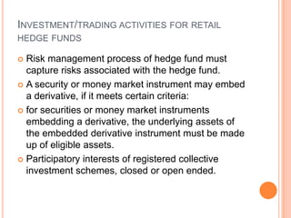 INVESTMENT/TRADING ACTIVITIES FOR RETAIL
HEDGE FUNDS
 Risk management process of hedge fund must
capture risks associated with the hedge fund.
 A security or money market instrument may embed
a derivative, if it meets certain criteria:
 for securities or money market instruments
embedding a derivative, the underlying assets of
the embedded derivative instrument must be made
up of eligible assets.
 Participatory interests of registered collective
investment schemes, closed or open ended.
 