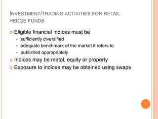 INVESTMENT/TRADING ACTIVITIES FOR RETAIL
HEDGE FUNDS
 Eligible financial indices must be
 sufficiently diversified
 adequate benchmark of the market it refers to
 published appropriately
 Indices may be metal, equity or property
 Exposure to indices may be obtained using swaps
 