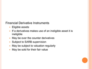Financial Derivative Instruments
 Eligible assets
 If a derivatives makes use of an ineligible asset it is
ineligible
 May be over the counter derivatives
 Subject to SARB supervision
 May be subject to valuation regularly
 May be sold for their fair value
 