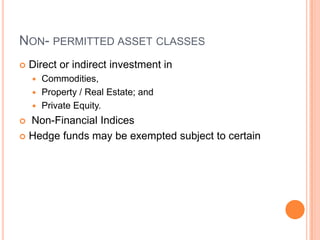 NON- PERMITTED ASSET CLASSES
 Direct or indirect investment in
 Commodities,
 Property / Real Estate; and
 Private Equity.
 Non-Financial Indices
 Hedge funds may be exempted subject to certain
 