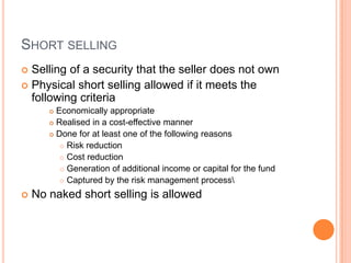 SHORT SELLING
 Selling of a security that the seller does not own
 Physical short selling allowed if it meets the
following criteria
 Economically appropriate
 Realised in a cost-effective manner
 Done for at least one of the following reasons
 Risk reduction
 Cost reduction
 Generation of additional income or capital for the fund
 Captured by the risk management process
 No naked short selling is allowed
 
