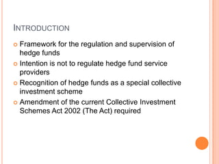 INTRODUCTION
 Framework for the regulation and supervision of
hedge funds
 Intention is not to regulate hedge fund service
providers
 Recognition of hedge funds as a special collective
investment scheme
 Amendment of the current Collective Investment
Schemes Act 2002 (The Act) required
 