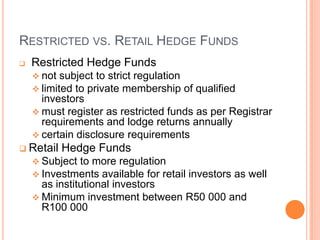 RESTRICTED VS. RETAIL HEDGE FUNDS
 Restricted Hedge Funds
 not subject to strict regulation
 limited to private membership of qualified
investors
 must register as restricted funds as per Registrar
requirements and lodge returns annually
 certain disclosure requirements
 Retail Hedge Funds
 Subject to more regulation
 Investments available for retail investors as well
as institutional investors
 Minimum investment between R50 000 and
R100 000
 