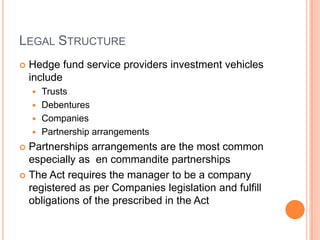 LEGAL STRUCTURE
 Hedge fund service providers investment vehicles
include
 Trusts
 Debentures
 Companies
 Partnership arrangements
 Partnerships arrangements are the most common
especially as en commandite partnerships
 The Act requires the manager to be a company
registered as per Companies legislation and fulfill
obligations of the prescribed in the Act
 