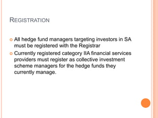 REGISTRATION
 All hedge fund managers targeting investors in SA
must be registered with the Registrar
 Currently registered category IIA financial services
providers must register as collective investment
scheme managers for the hedge funds they
currently manage.
 