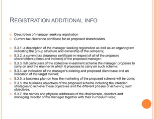 REGISTRATION ADDITIONAL INFO
 Description of manager seeking registration
 Current tax clearance certificate for all proposed shareholders
 5.3.1. a description of the manager seeking registration as well as an organogram
indicating the group structure and ownership of the company;
 5.3.2. a current tax clearance certificate in respect of all of the proposed
shareholders (direct and indirect) of the proposed manager;
 5.3.3. full particulars of the collective investment scheme the manager proposes to
carry on and the manner in which it proposes to carry on such scheme;
 5.3.4. an indication of the manager's existing and proposed client base and an
indication of the target market;
 5.3.5. a business plan on how the marketing of the proposed scheme will be done;
 5.3.6. the business objectives of the proposed scheme including the intended
strategies to achieve these objectives and the different phases of achieving such
objectives;
 5.3.7. the names and physical addresses of the chairperson, directors and
managing director of the manager together with their curriculum vitae;
 