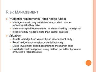 RISK MANAGEMENT
 Prudential requirements (retail hedge funds)
 Managers must carry out duties in a prudent manner
reflecting risks they take
 Minimum capital requirements as determined by the registrar
 Investors may not lose more than capital invested
 Valuation
 Assets in hedge fund valued by an independent party
 Retail hedge funds must provide daily pricing
 Listed investment priced according to the market price
 Unlisted investment priced using method permitted by trustee
or trustee’s representative
 
