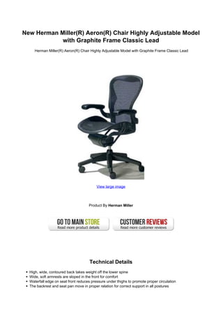 New Herman Miller(R) Aeron(R) Chair Highly Adjustable Model
            with Graphite Frame Classic Lead
     Herman Miller(R) Aeron(R) Chair Highly Adjustable Model with Graphite Frame Classic Lead




                                          View large image




                                     Product By Herman Miller




                                      Technical Details
  High, wide, contoured back takes weight off the lower spine
  Wide, soft armrests are sloped in the front for comfort
  Waterfall edge on seat front reduces pressure under thighs to promote proper circulation
  The backrest and seat pan move in proper relation for correct support in all postures
 