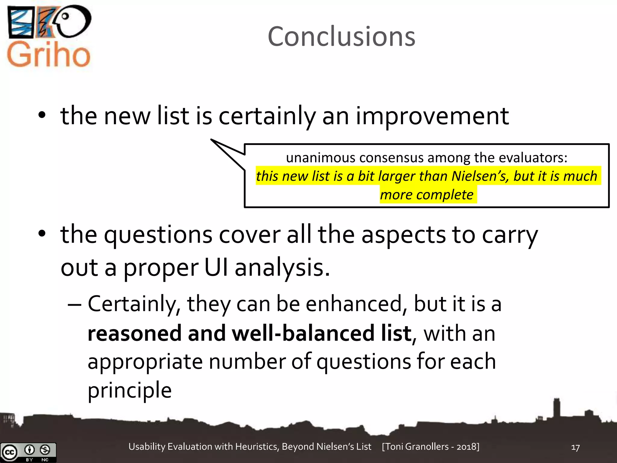Conclusions
• the new list is certainly an improvement
• the questions cover all the aspects to carry
out a proper UI analysis.
– Certainly, they can be enhanced, but it is a
reasoned and well-balanced list, with an
appropriate number of questions for each
principle
Usability Evaluation with Heuristics, Beyond Nielsen’s List [Toni Granollers - 2018] 17
unanimous consensus among the evaluators:
this new list is a bit larger than Nielsen’s, but it is much
more complete
 
