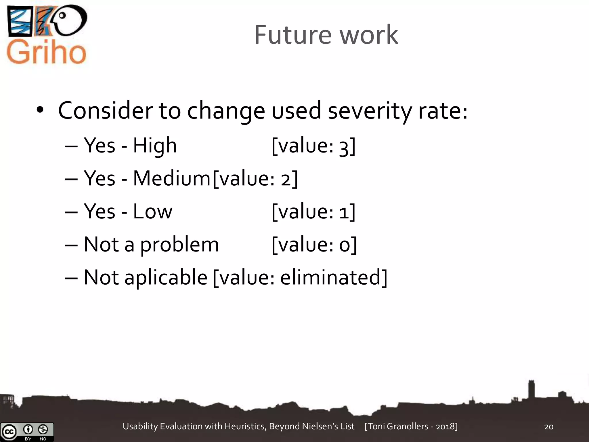 Future work
• Consider to change used severity rate:
– Yes - High [value: 3]
– Yes - Medium[value: 2]
– Yes - Low [value: 1]
– Not a problem [value: 0]
– Not aplicable [value: eliminated]
Usability Evaluation with Heuristics, Beyond Nielsen’s List [Toni Granollers - 2018] 20
 