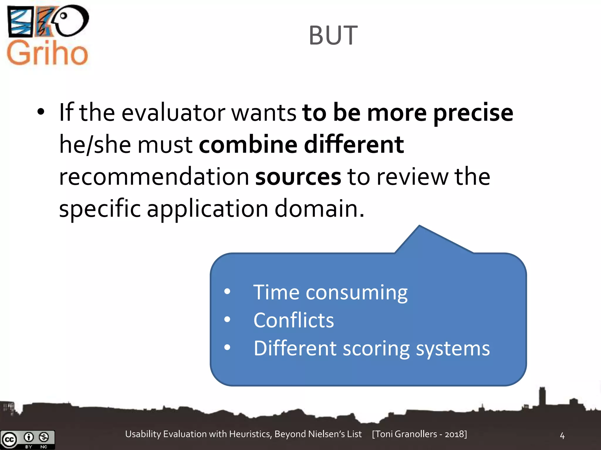 BUT
• If the evaluator wants to be more precise
he/she must combine different
recommendation sources to review the
specific application domain.
Usability Evaluation with Heuristics, Beyond Nielsen’s List [Toni Granollers - 2018] 4
• Time consuming
• Conflicts
• Different scoring systems
 